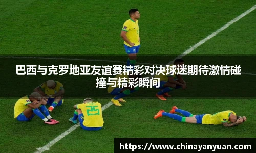巴西与克罗地亚友谊赛精彩对决球迷期待激情碰撞与精彩瞬间