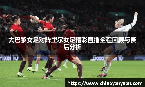 大巴黎女足对阵里尔女足精彩直播全程回顾与赛后分析